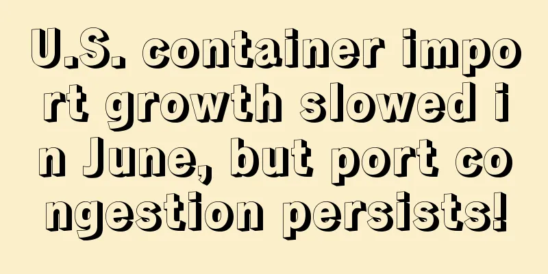 U.S. container import growth slowed in June, but port congestion persists!