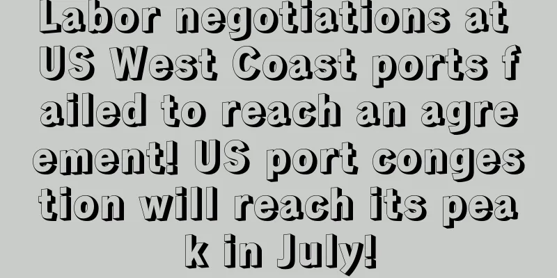 Labor negotiations at US West Coast ports failed to reach an agreement! US port congestion will reach its peak in July!