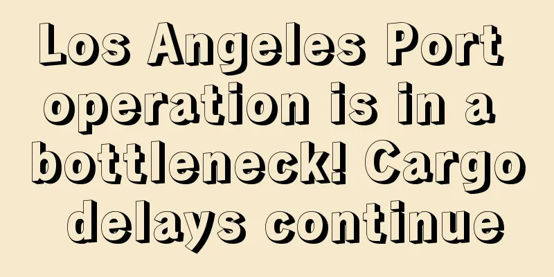 Los Angeles Port operation is in a bottleneck! Cargo delays continue