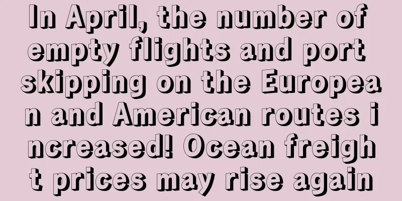 In April, the number of empty flights and port skipping on the European and American routes increased! Ocean freight prices may rise again