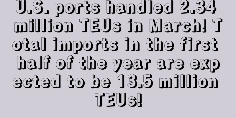 U.S. ports handled 2.34 million TEUs in March! Total imports in the first half of the year are expected to be 13.5 million TEUs!