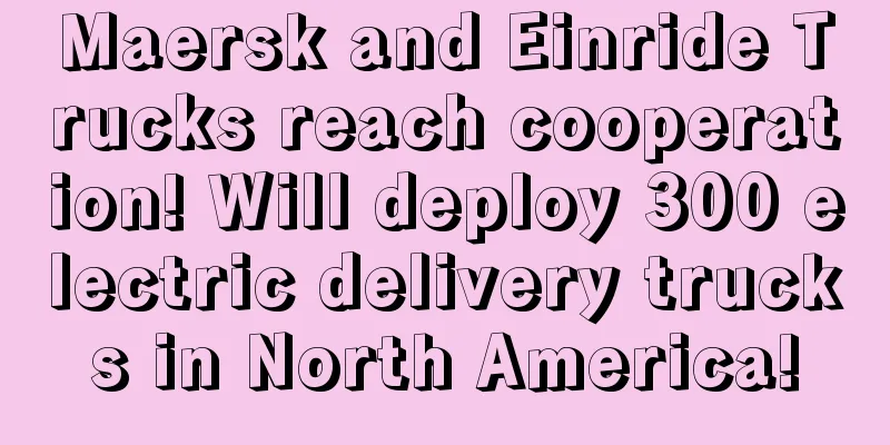 Maersk and Einride Trucks reach cooperation! Will deploy 300 electric delivery trucks in North America!