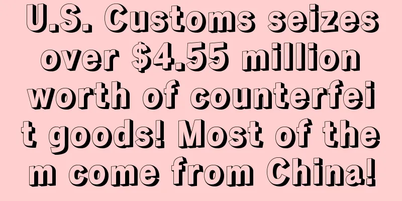 U.S. Customs seizes over $4.55 million worth of counterfeit goods! Most of them come from China!