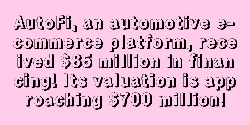 AutoFi, an automotive e-commerce platform, received $85 million in financing! Its valuation is approaching $700 million!