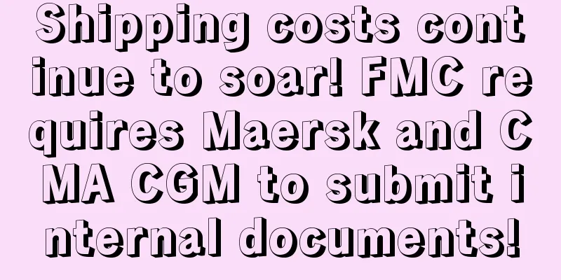 Shipping costs continue to soar! FMC requires Maersk and CMA CGM to submit internal documents!