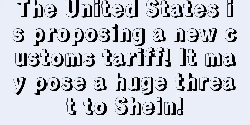 The United States is proposing a new customs tariff! It may pose a huge threat to Shein!