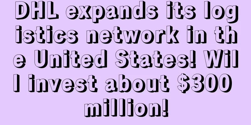 DHL expands its logistics network in the United States! Will invest about $300 million!