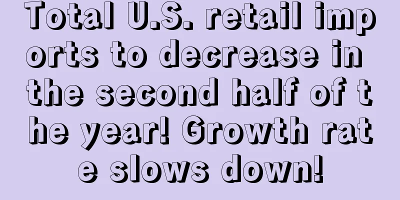 Total U.S. retail imports to decrease in the second half of the year! Growth rate slows down!
