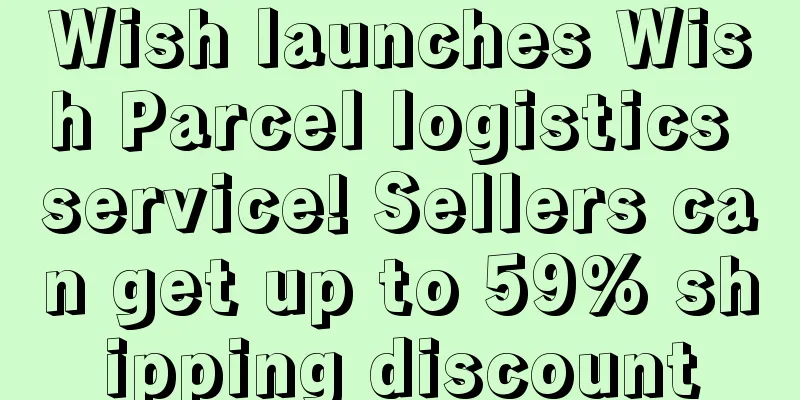 Wish launches Wish Parcel logistics service! Sellers can get up to 59% shipping discount
