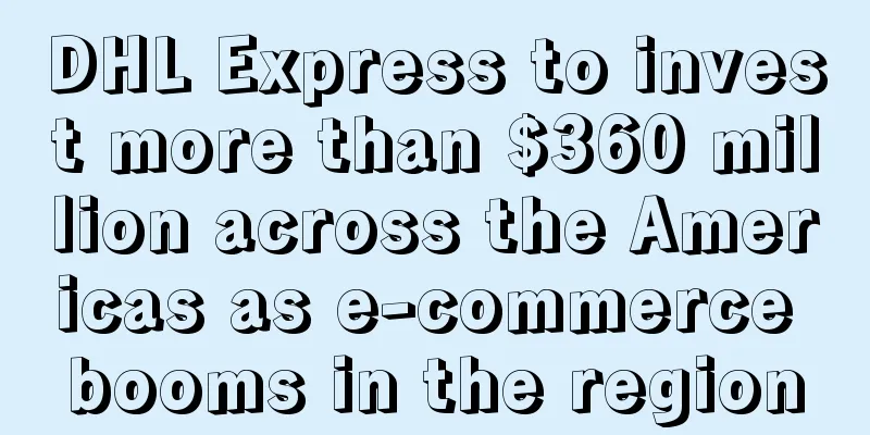 DHL Express to invest more than $360 million across the Americas as e-commerce booms in the region