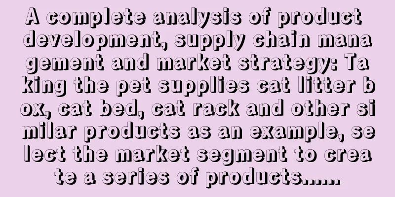 A complete analysis of product development, supply chain management and market strategy: Taking the pet supplies cat litter box, cat bed, cat rack and other similar products as an example, select the market segment to create a series of products......