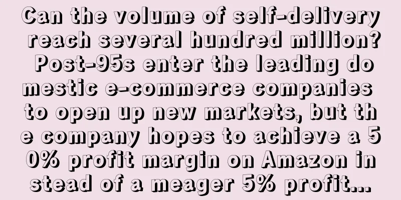 Can the volume of self-delivery reach several hundred million? Post-95s enter the leading domestic e-commerce companies to open up new markets, but the company hopes to achieve a 50% profit margin on Amazon instead of a meager 5% profit...