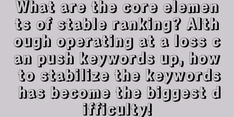 What are the core elements of stable ranking? Although operating at a loss can push keywords up, how to stabilize the keywords has become the biggest difficulty!