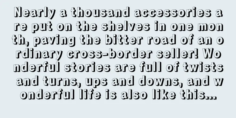 Nearly a thousand accessories are put on the shelves in one month, paving the bitter road of an ordinary cross-border seller! Wonderful stories are full of twists and turns, ups and downs, and wonderful life is also like this...