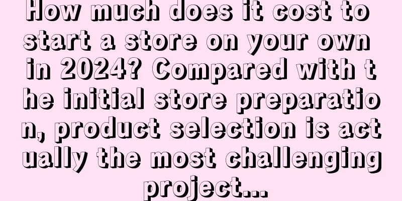 How much does it cost to start a store on your own in 2024? Compared with the initial store preparation, product selection is actually the most challenging project...