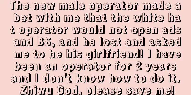 The new male operator made a bet with me that the white hat operator would not open ads and BS, and he lost and asked me to be his girlfriend! I have been an operator for 2 years and I don’t know how to do it. Zhiwu God, please save me!
