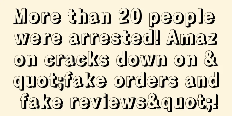 More than 20 people were arrested! Amazon cracks down on "fake orders and fake reviews"!