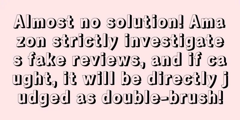 Almost no solution! Amazon strictly investigates fake reviews, and if caught, it will be directly judged as double-brush!